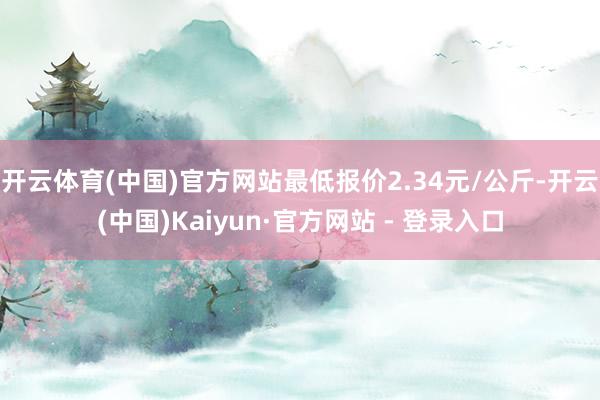 开云体育(中国)官方网站最低报价2.34元/公斤-开云(中国)Kaiyun·官方网站 - 登录入口