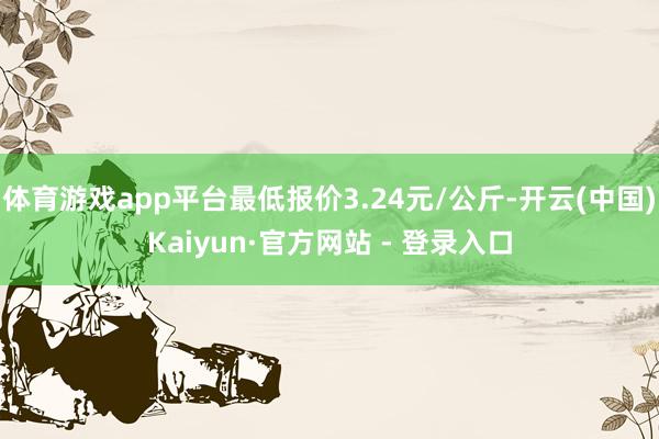 体育游戏app平台最低报价3.24元/公斤-开云(中国)Kaiyun·官方网站 - 登录入口