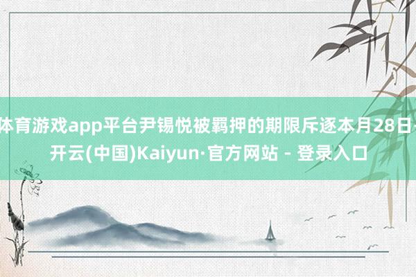 体育游戏app平台尹锡悦被羁押的期限斥逐本月28日-开云(中国)Kaiyun·官方网站 - 登录入口