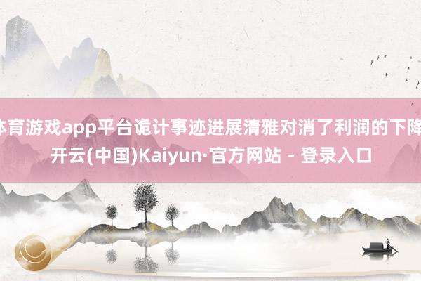 体育游戏app平台诡计事迹进展清雅对消了利润的下降-开云(中国)Kaiyun·官方网站 - 登录入口