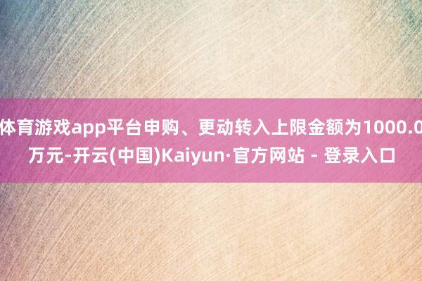 体育游戏app平台申购、更动转入上限金额为1000.0万元-开云(中国)Kaiyun·官方网站 - 登录入口