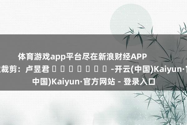 体育游戏app平台尽在新浪财经APP            						包袱裁剪：卢昱君 							-开云(中国)Kaiyun·官方网站 - 登录入口