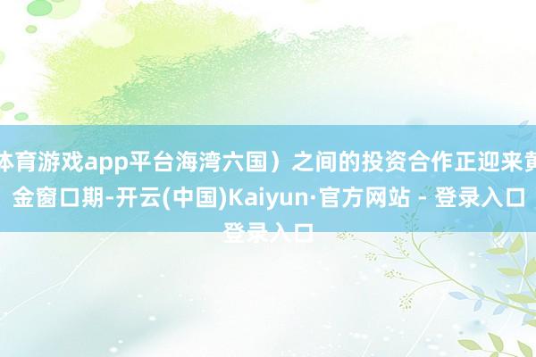 体育游戏app平台海湾六国）之间的投资合作正迎来黄金窗口期-开云(中国)Kaiyun·官方网站 - 登录入口