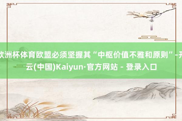 欧洲杯体育欧盟必须坚握其“中枢价值不雅和原则”-开云(中国)Kaiyun·官方网站 - 登录入口