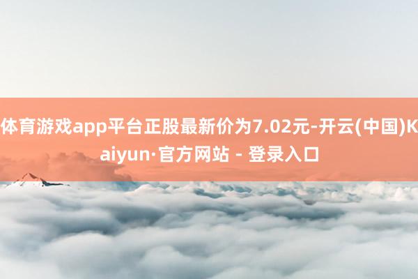 体育游戏app平台正股最新价为7.02元-开云(中国)Kaiyun·官方网站 - 登录入口