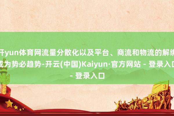 开yun体育网流量分散化以及平台、商流和物流的解绑成为势必趋势-开云(中国)Kaiyun·官方网站 - 登录入口